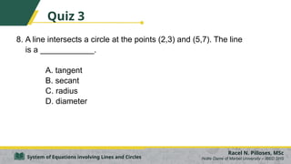 8. A line intersects a circle at the points (2,3) and (5,7). The line
is a ____________.
A. tangent
B. secant
C. radius
D. diameter
Racel N. Pilloses, MSc
Notre Dame of Marbel University – IBED SHS
System of Equations involving Lines and Circles
Quiz 3
 
