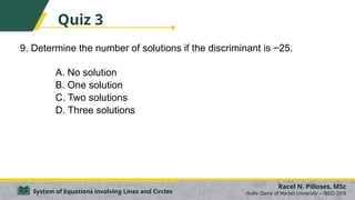 9. Determine the number of solutions if the discriminant is −25.
A. No solution
B. One solution
C. Two solutions
D. Three solutions
Racel N. Pilloses, MSc
Notre Dame of Marbel University – IBED SHS
System of Equations involving Lines and Circles
Quiz 3
 