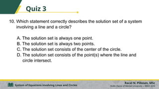 10. Which statement correctly describes the solution set of a system
involving a line and a circle?
A. The solution set is always one point.
B. The solution set is always two points.
C. The solution set consists of the center of the circle.
D. The solution set consists of the point(s) where the line and
circle intersect.
Racel N. Pilloses, MSc
Notre Dame of Marbel University – IBED SHS
System of Equations involving Lines and Circles
Quiz 3
 