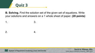 B. Solving. Find the solution set of the given set of equations. Write
your solutions and answers on a 1 whole sheet of paper. (20 points)
1. 3.
2. 4.
Racel N. Pilloses, MSc
Notre Dame of Marbel University – IBED SHS
System of Equations involving Lines and Circles
Quiz 3
 
