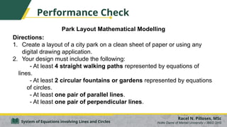 Park Layout Mathematical Modelling
Directions:
1. Create a layout of a city park on a clean sheet of paper or using any
digital drawing application.
2. Your design must include the following:
- At least 4 straight walking paths represented by equations of
lines.
- At least 2 circular fountains or gardens represented by equations
of circles.
- At least one pair of parallel lines.
- At least one pair of perpendicular lines.
Racel N. Pilloses, MSc
Notre Dame of Marbel University – IBED SHS
System of Equations involving Lines and Circles
Performance Check
 