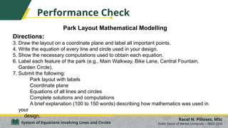 Park Layout Mathematical Modelling
Directions:
3. Draw the layout on a coordinate plane and label all important points.
4. Write the equation of every line and circle used in your design.
5. Show the necessary computations used to obtain each equation.
6. Label each feature of the park (e.g., Main Walkway, Bike Lane, Central Fountain,
Garden Circle).
7. Submit the following:
Park layout with labels
Coordinate plane
Equations of all lines and circles
Complete solutions and computations
A brief explanation (100 to 150 words) describing how mathematics was used in
your
design.
Racel N. Pilloses, MSc
Notre Dame of Marbel University – IBED SHS
System of Equations involving Lines and Circles
Performance Check
 