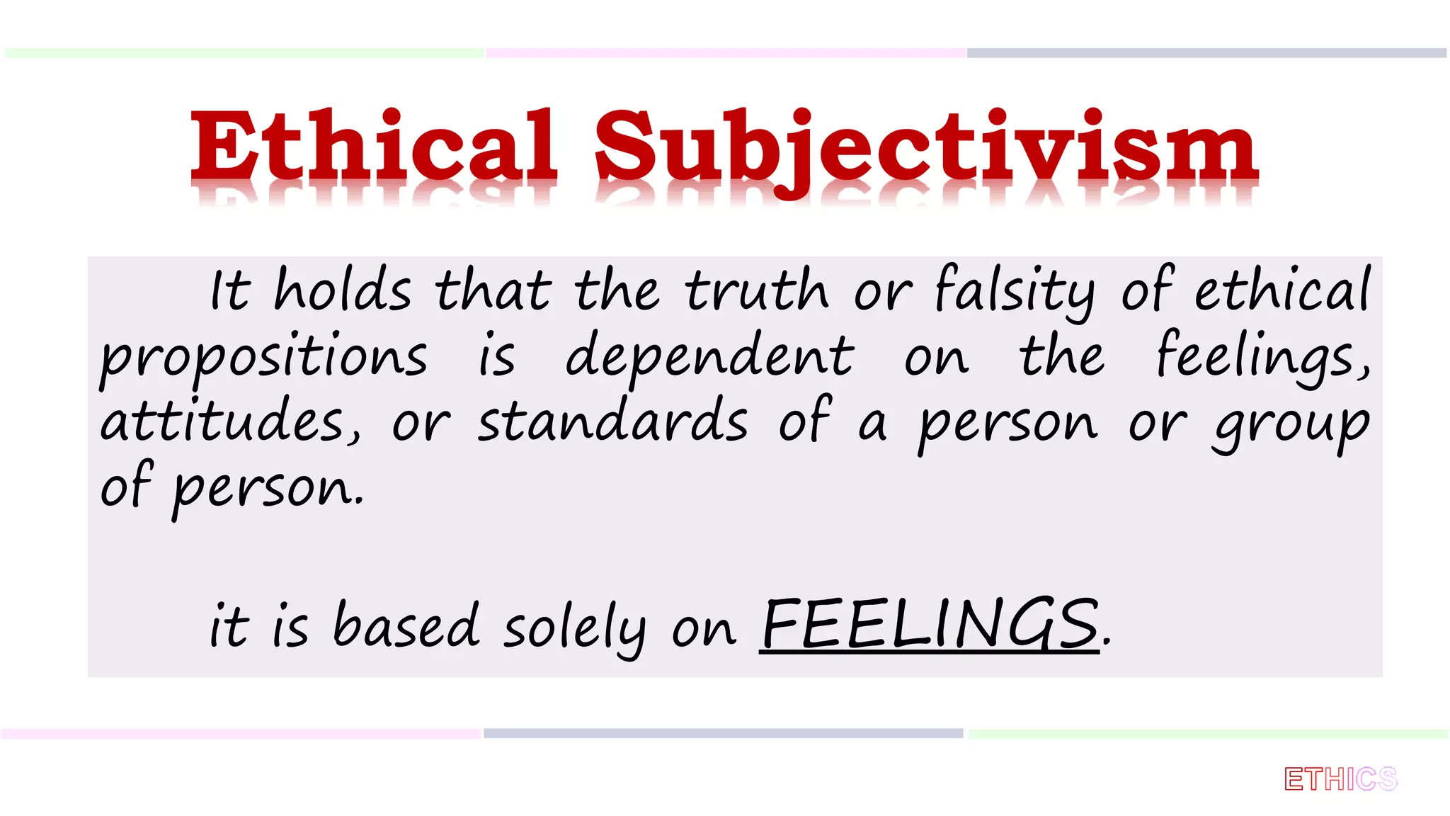 Ethical Subjectivism
It holds that the truth or falsity of ethical
propositions is dependent on the feelings,
attitudes, or standards of a person or group
of person.
it is based solely on FEELINGS.
 