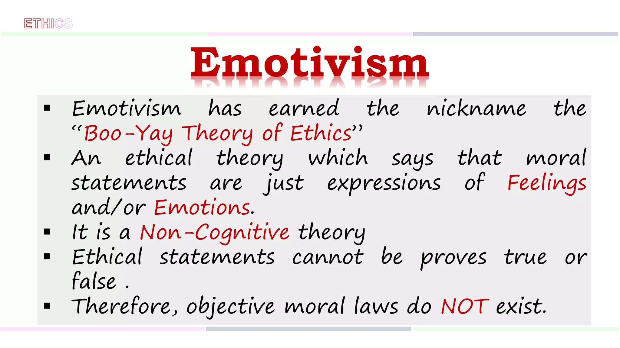Emotivism
 Emotivism has earned the nickname the
“Boo-Yay Theory of Ethics”
 An ethical theory which says that moral
statements are just expressions of Feelings
and/or Emotions.
 It is a Non-Cognitive theory
 Ethical statements cannot be proves true or
false .
 Therefore, objective moral laws do NOT exist.
 