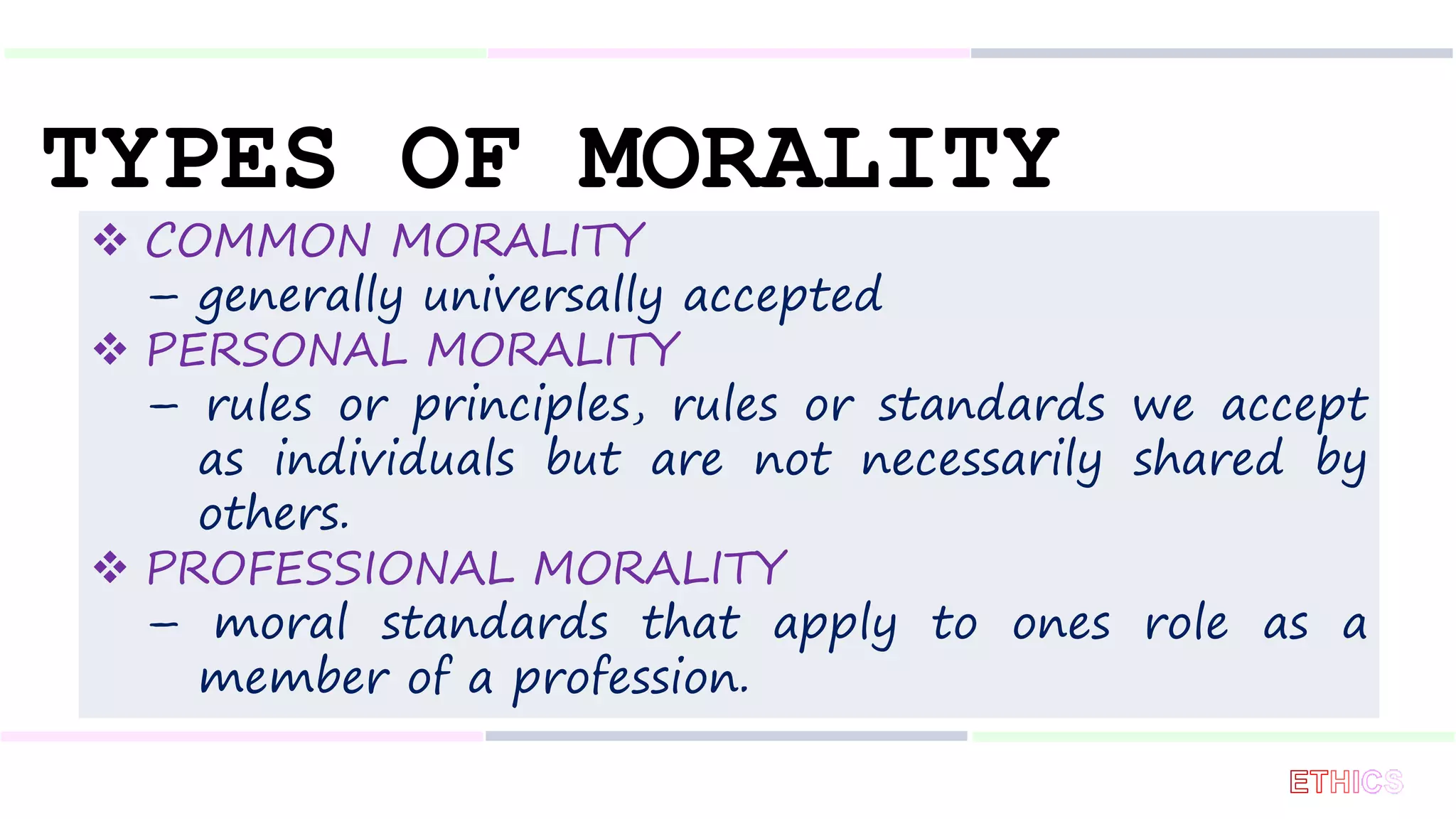 TYPES OF MORALITY
 COMMON MORALITY
– generally universally accepted
 PERSONAL MORALITY
– rules or principles, rules or standards we accept
as individuals but are not necessarily shared by
others.
 PROFESSIONAL MORALITY
– moral standards that apply to ones role as a
member of a profession.
 