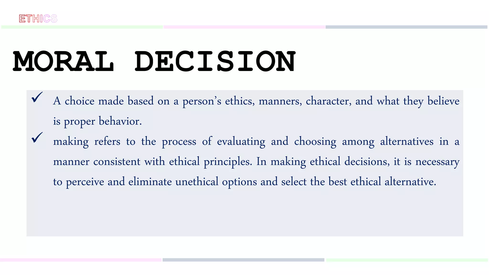 MORAL DECISION
 A choice made based on a person’s ethics, manners, character, and what they believe
is proper behavior.
 making refers to the process of evaluating and choosing among alternatives in a
manner consistent with ethical principles. In making ethical decisions, it is necessary
to perceive and eliminate unethical options and select the best ethical alternative.
 