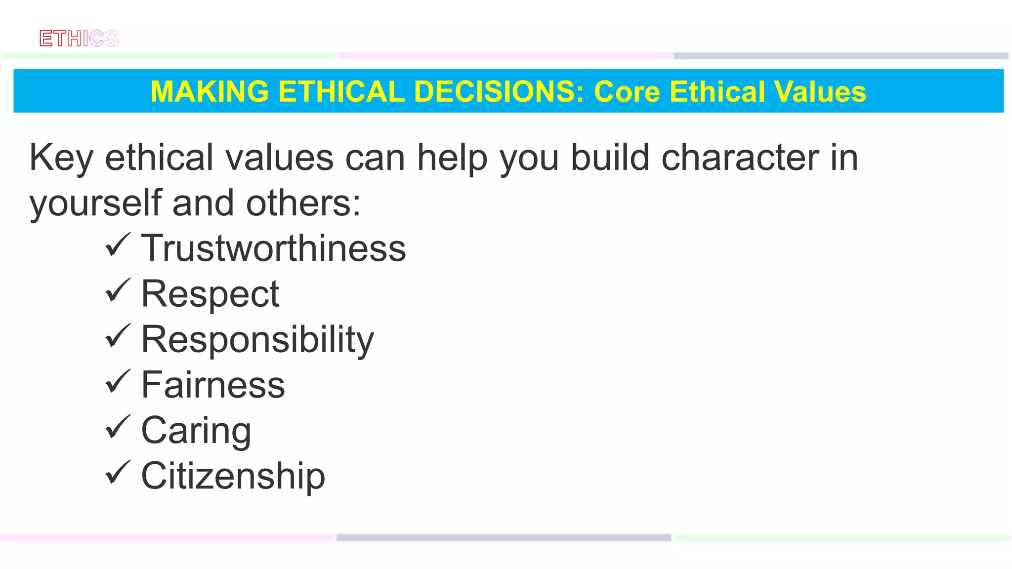 MAKING ETHICAL DECISIONS: Core Ethical Values
Key ethical values can help you build character in
yourself and others:
 Trustworthiness
 Respect
 Responsibility
 Fairness
 Caring
 Citizenship
 
