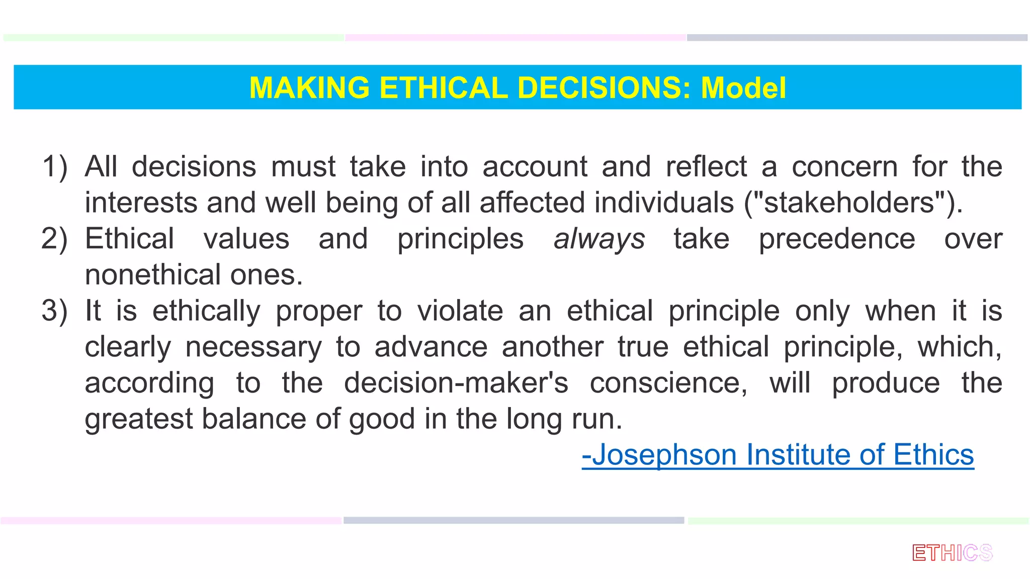 MAKING ETHICAL DECISIONS: Model
1) All decisions must take into account and reflect a concern for the
interests and well being of all affected individuals ("stakeholders").
2) Ethical values and principles always take precedence over
nonethical ones.
3) It is ethically proper to violate an ethical principle only when it is
clearly necessary to advance another true ethical principle, which,
according to the decision-maker's conscience, will produce the
greatest balance of good in the long run.
-Josephson Institute of Ethics
 