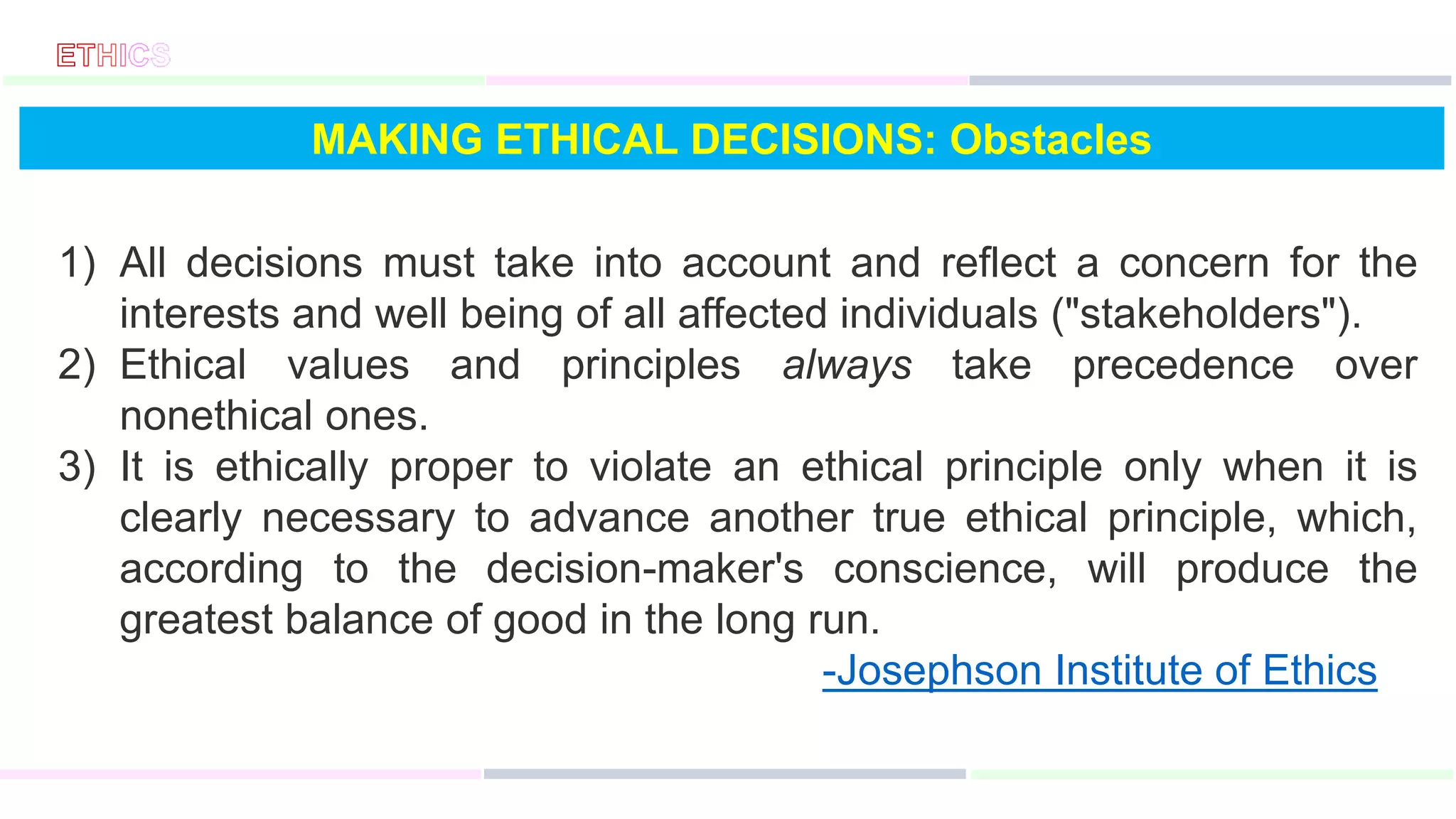 MAKING ETHICAL DECISIONS: Obstacles
1) All decisions must take into account and reflect a concern for the
interests and well being of all affected individuals ("stakeholders").
2) Ethical values and principles always take precedence over
nonethical ones.
3) It is ethically proper to violate an ethical principle only when it is
clearly necessary to advance another true ethical principle, which,
according to the decision-maker's conscience, will produce the
greatest balance of good in the long run.
-Josephson Institute of Ethics
 