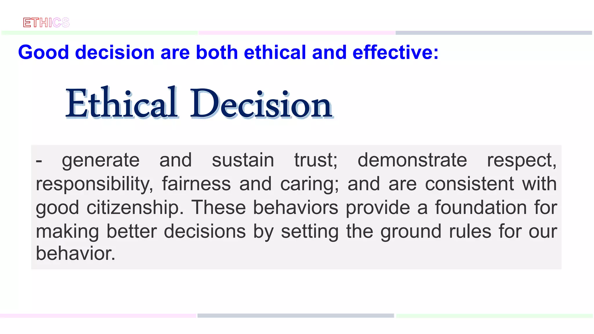 Good decision are both ethical and effective:
- generate and sustain trust; demonstrate respect,
responsibility, fairness and caring; and are consistent with
good citizenship. These behaviors provide a foundation for
making better decisions by setting the ground rules for our
behavior.
 