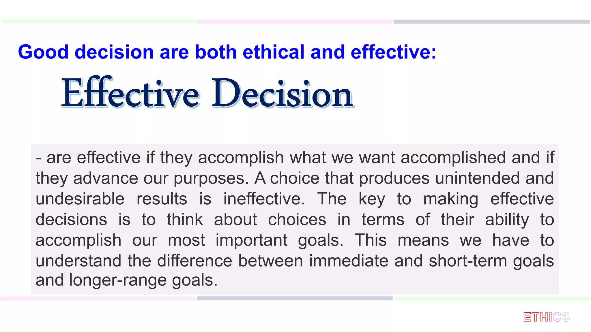 Good decision are both ethical and effective:
- are effective if they accomplish what we want accomplished and if
they advance our purposes. A choice that produces unintended and
undesirable results is ineffective. The key to making effective
decisions is to think about choices in terms of their ability to
accomplish our most important goals. This means we have to
understand the difference between immediate and short-term goals
and longer-range goals.
 