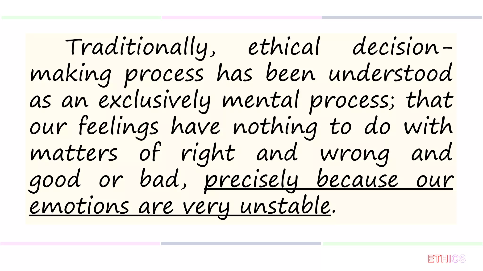 Traditionally, ethical decision-
making process has been understood
as an exclusively mental process; that
our feelings have nothing to do with
matters of right and wrong and
good or bad, precisely because our
emotions are very unstable.
 