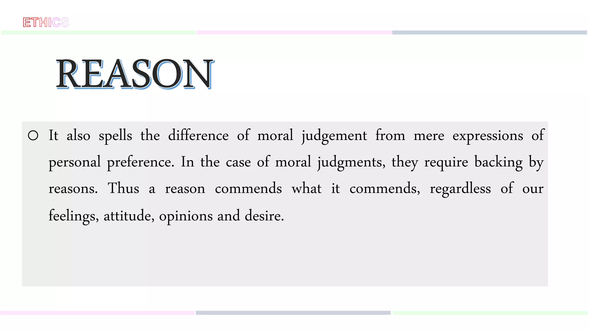 o It also spells the difference of moral judgement from mere expressions of
personal preference. In the case of moral judgments, they require backing by
reasons. Thus a reason commends what it commends, regardless of our
feelings, attitude, opinions and desire.
 