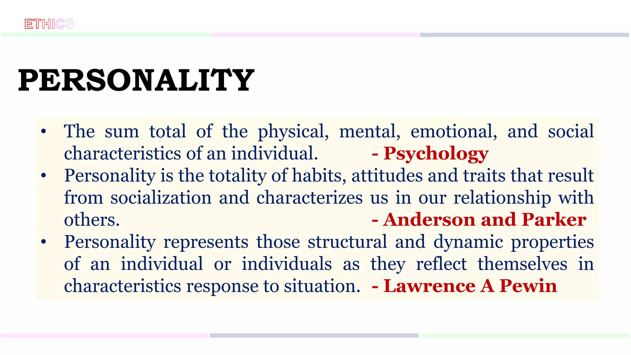 PERSONALITY
• The sum total of the physical, mental, emotional, and social
characteristics of an individual. - Psychology
• Personality is the totality of habits, attitudes and traits that result
from socialization and characterizes us in our relationship with
others. - Anderson and Parker
• Personality represents those structural and dynamic properties
of an individual or individuals as they reflect themselves in
characteristics response to situation. - Lawrence A Pewin
 