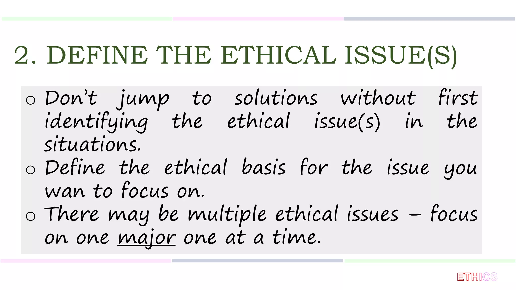 2. DEFINE THE ETHICAL ISSUE(S)
o Don’t jump to solutions without first
identifying the ethical issue(s) in the
situations.
o Define the ethical basis for the issue you
wan to focus on.
o There may be multiple ethical issues – focus
on one major one at a time.
 