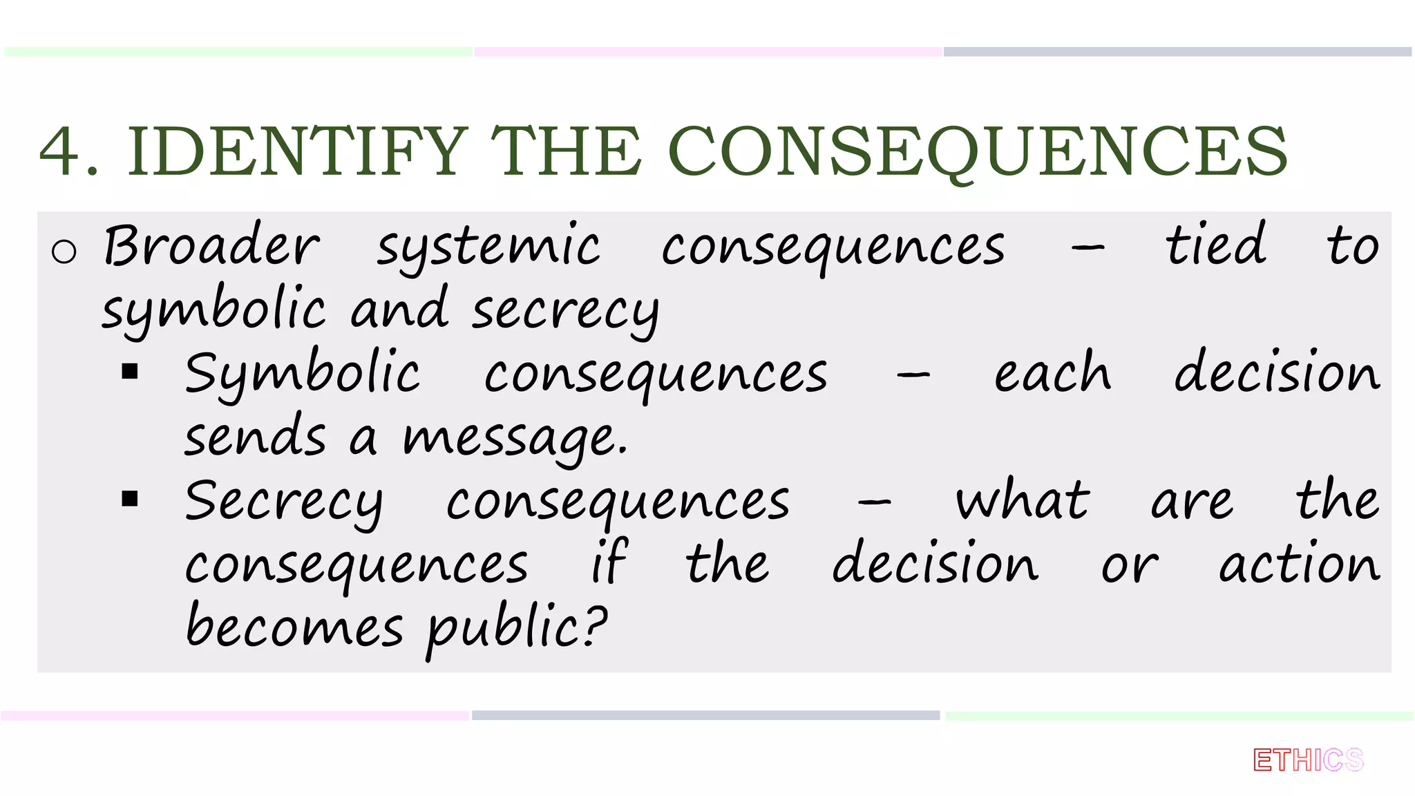 4. IDENTIFY THE CONSEQUENCES
o Broader systemic consequences – tied to
symbolic and secrecy
 Symbolic consequences – each decision
sends a message.
 Secrecy consequences – what are the
consequences if the decision or action
becomes public?
 