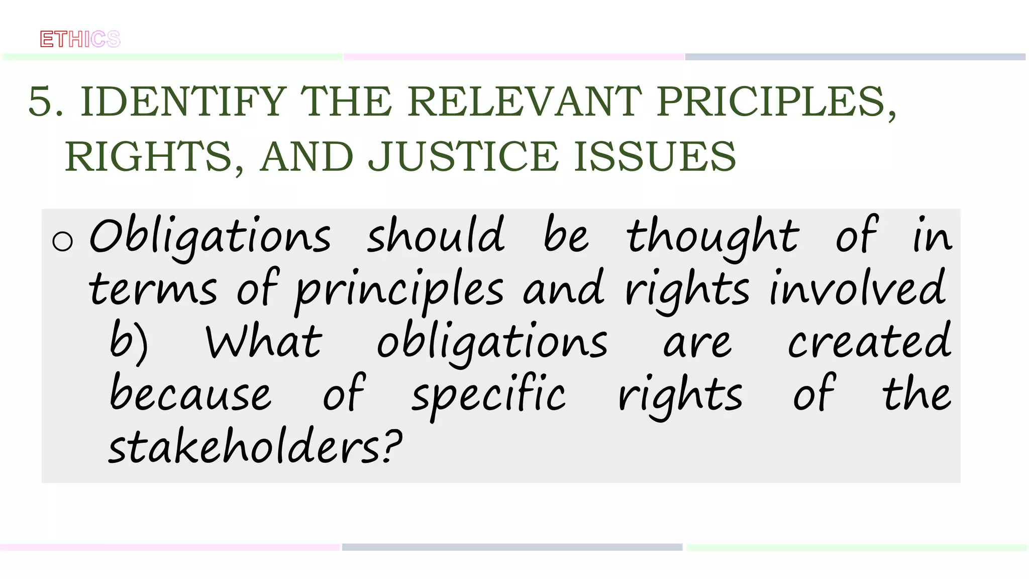 5. IDENTIFY THE RELEVANT PRICIPLES,
RIGHTS, AND JUSTICE ISSUES
o Obligations should be thought of in
terms of principles and rights involved
b) What obligations are created
because of specific rights of the
stakeholders?
 