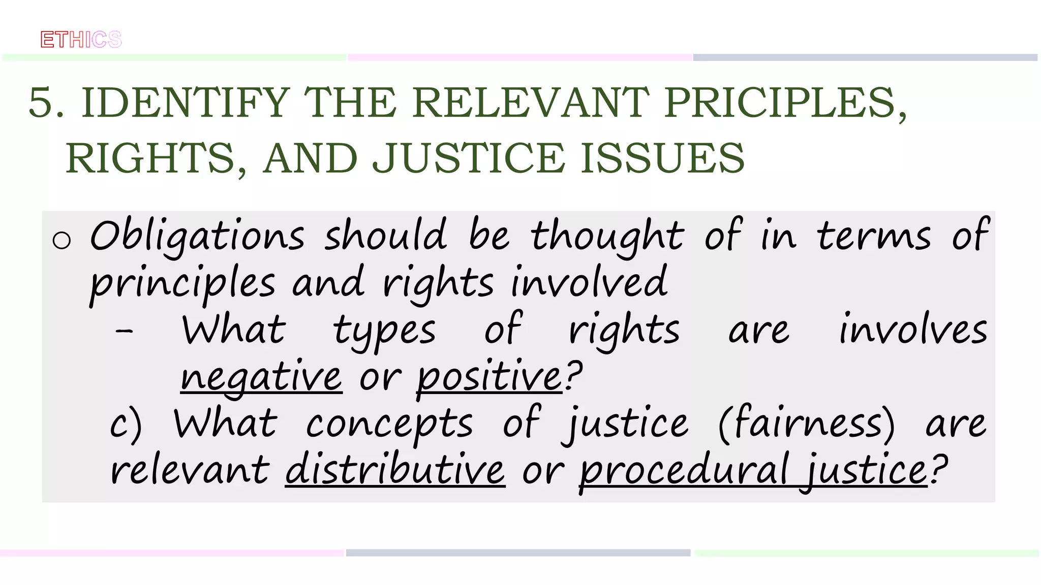 5. IDENTIFY THE RELEVANT PRICIPLES,
RIGHTS, AND JUSTICE ISSUES
o Obligations should be thought of in terms of
principles and rights involved
- What types of rights are involves
negative or positive?
c) What concepts of justice (fairness) are
relevant distributive or procedural justice?
 