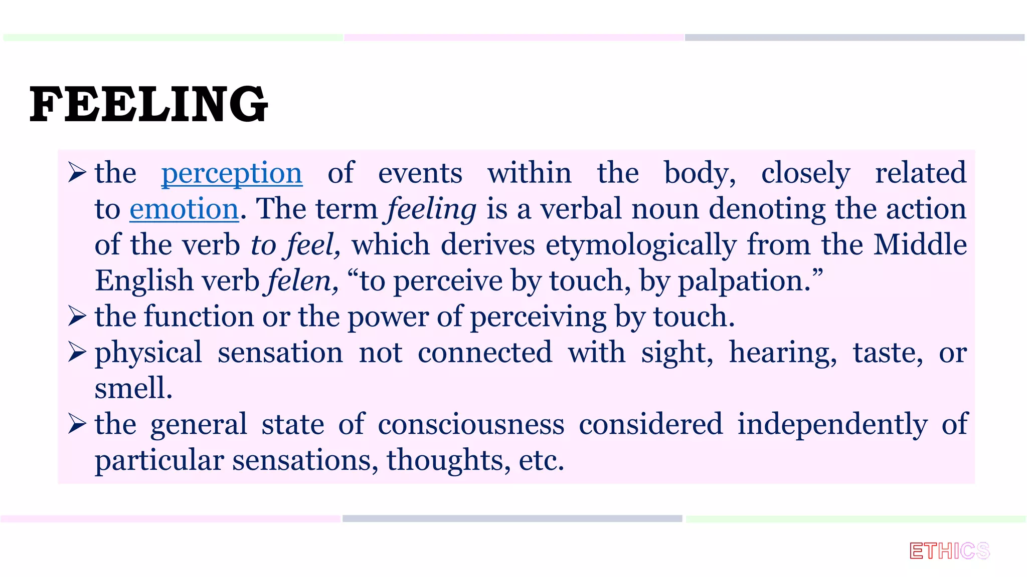FEELING
 the perception of events within the body, closely related
to emotion. The term feeling is a verbal noun denoting the action
of the verb to feel, which derives etymologically from the Middle
English verb felen, “to perceive by touch, by palpation.”
 the function or the power of perceiving by touch.
 physical sensation not connected with sight, hearing, taste, or
smell.
 the general state of consciousness considered independently of
particular sensations, thoughts, etc.
 