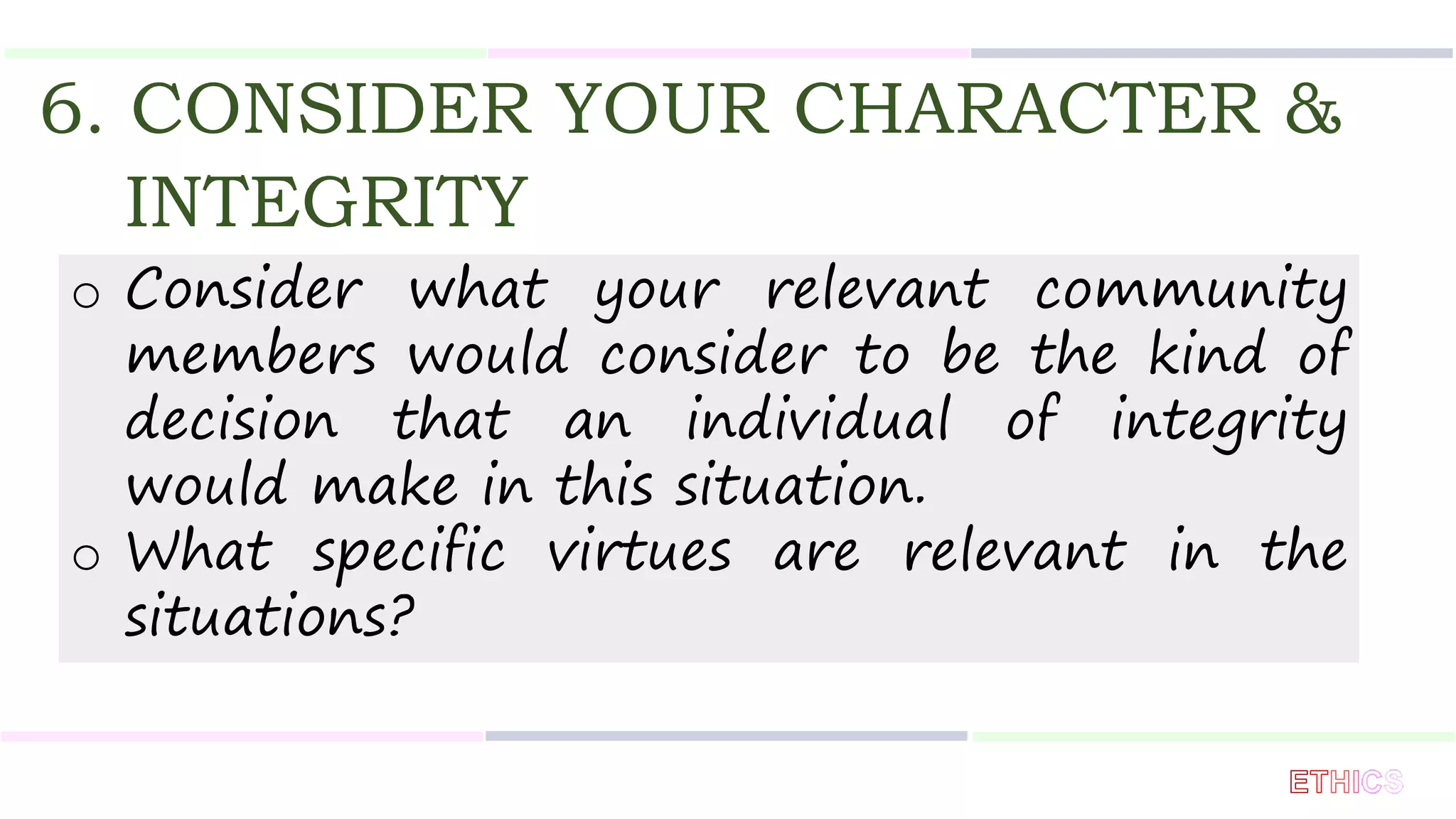 6. CONSIDER YOUR CHARACTER &
INTEGRITY
o Consider what your relevant community
members would consider to be the kind of
decision that an individual of integrity
would make in this situation.
o What specific virtues are relevant in the
situations?
 
