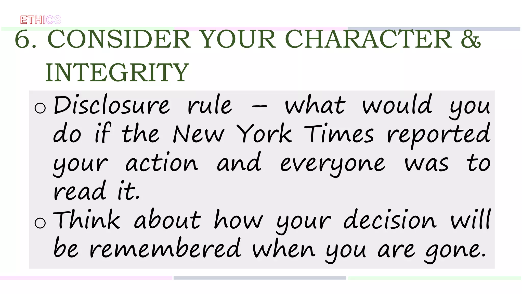 6. CONSIDER YOUR CHARACTER &
INTEGRITY
o Disclosure rule – what would you
do if the New York Times reported
your action and everyone was to
read it.
o Think about how your decision will
be remembered when you are gone.
 