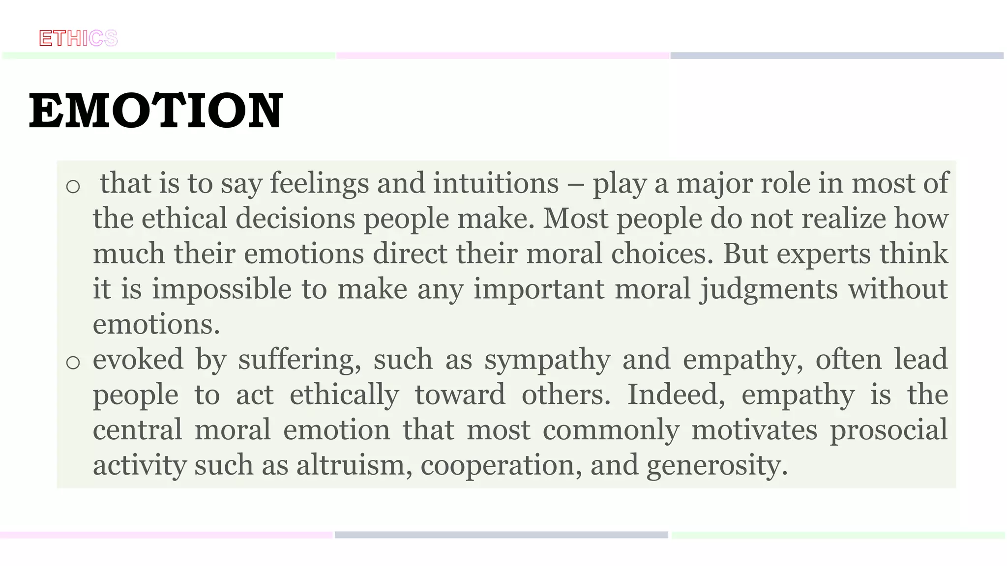 EMOTION
o that is to say feelings and intuitions – play a major role in most of
the ethical decisions people make. Most people do not realize how
much their emotions direct their moral choices. But experts think
it is impossible to make any important moral judgments without
emotions.
o evoked by suffering, such as sympathy and empathy, often lead
people to act ethically toward others. Indeed, empathy is the
central moral emotion that most commonly motivates prosocial
activity such as altruism, cooperation, and generosity.
 