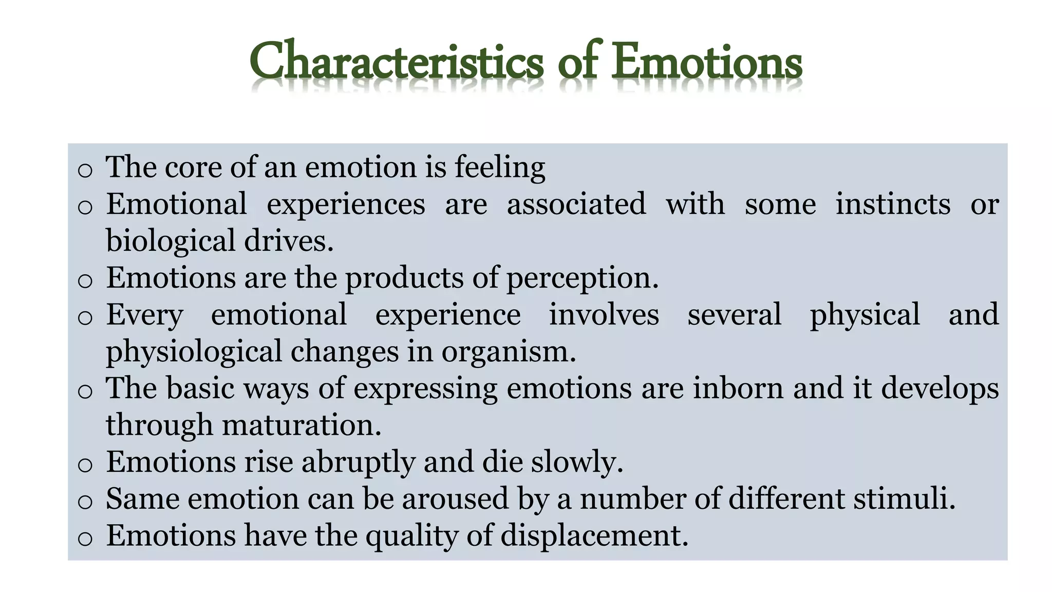Characteristics of Emotions
o The core of an emotion is feeling
o Emotional experiences are associated with some instincts or
biological drives.
o Emotions are the products of perception.
o Every emotional experience involves several physical and
physiological changes in organism.
o The basic ways of expressing emotions are inborn and it develops
through maturation.
o Emotions rise abruptly and die slowly.
o Same emotion can be aroused by a number of different stimuli.
o Emotions have the quality of displacement.
 