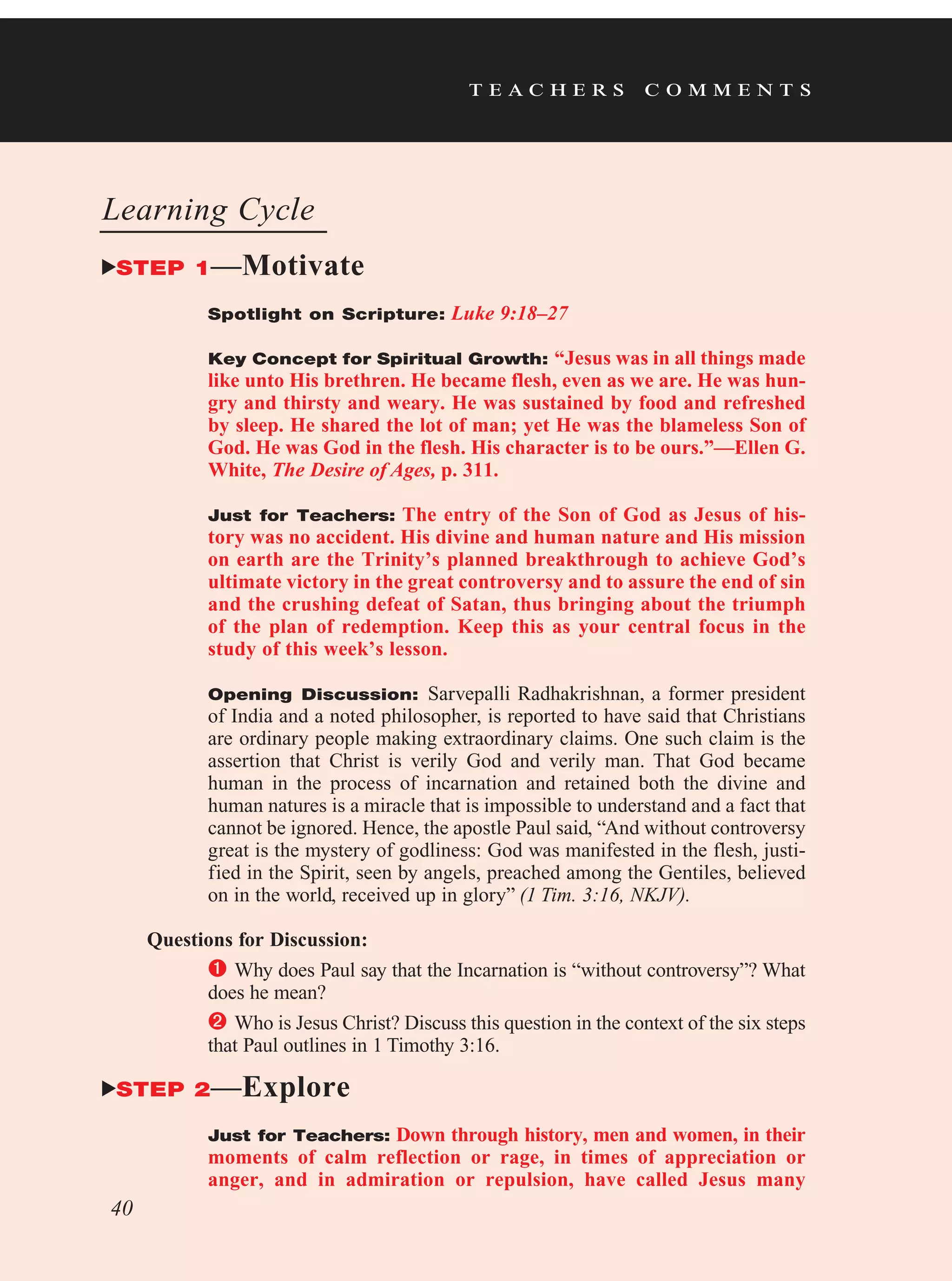 t e a c h e r s c o m m e n t s
Learning Cycle
STEP 1—Motivate
Spotlight on Scripture: Luke 9:18–27
Key Concept for Spiritual Growth: “Jesus was in all things made
like unto His brethren. He became flesh, even as we are. He was hun-
gry and thirsty and weary. He was sustained by food and refreshed
by sleep. He shared the lot of man; yet He was the blameless Son of
God. He was God in the flesh. His character is to be ours.”—Ellen G.
White, The Desire of Ages, p. 311.
Just for Teachers: The entry of the Son of God as Jesus of his-
tory was no accident. His divine and human nature and His mission
on earth are the Trinity’s planned breakthrough to achieve God’s
ultimate victory in the great controversy and to assure the end of sin
and the crushing defeat of Satan, thus bringing about the triumph
of the plan of redemption. Keep this as your central focus in the
study of this week’s lesson.
Opening Discussion: Sarvepalli Radhakrishnan, a former president
of India and a noted philosopher, is reported to have said that Christians
are ordinary people making extraordinary claims. One such claim is the
assertion that Christ is verily God and verily man. That God became
human in the process of incarnation and retained both the divine and
human natures is a miracle that is impossible to understand and a fact that
cannot be ignored. Hence, the apostle Paul said, “And without controversy
great is the mystery of godliness: God was manifested in the flesh, justi-
fied in the Spirit, seen by angels, preached among the Gentiles, believed
on in the world, received up in glory” (1 Tim. 3:16, NKJV).
Questions for Discussion:
	Why does Paul say that the Incarnation is “without controversy”? What
does he mean?
	Who is Jesus Christ? Discuss this question in the context of the six steps
that Paul outlines in 1 Timothy 3:16.
STEP 2—Explore
Just for Teachers: Down through history, men and women, in their
moments of calm reflection or rage, in times of appreciation or
anger, and in admiration or repulsion, have called Jesus many
40
 