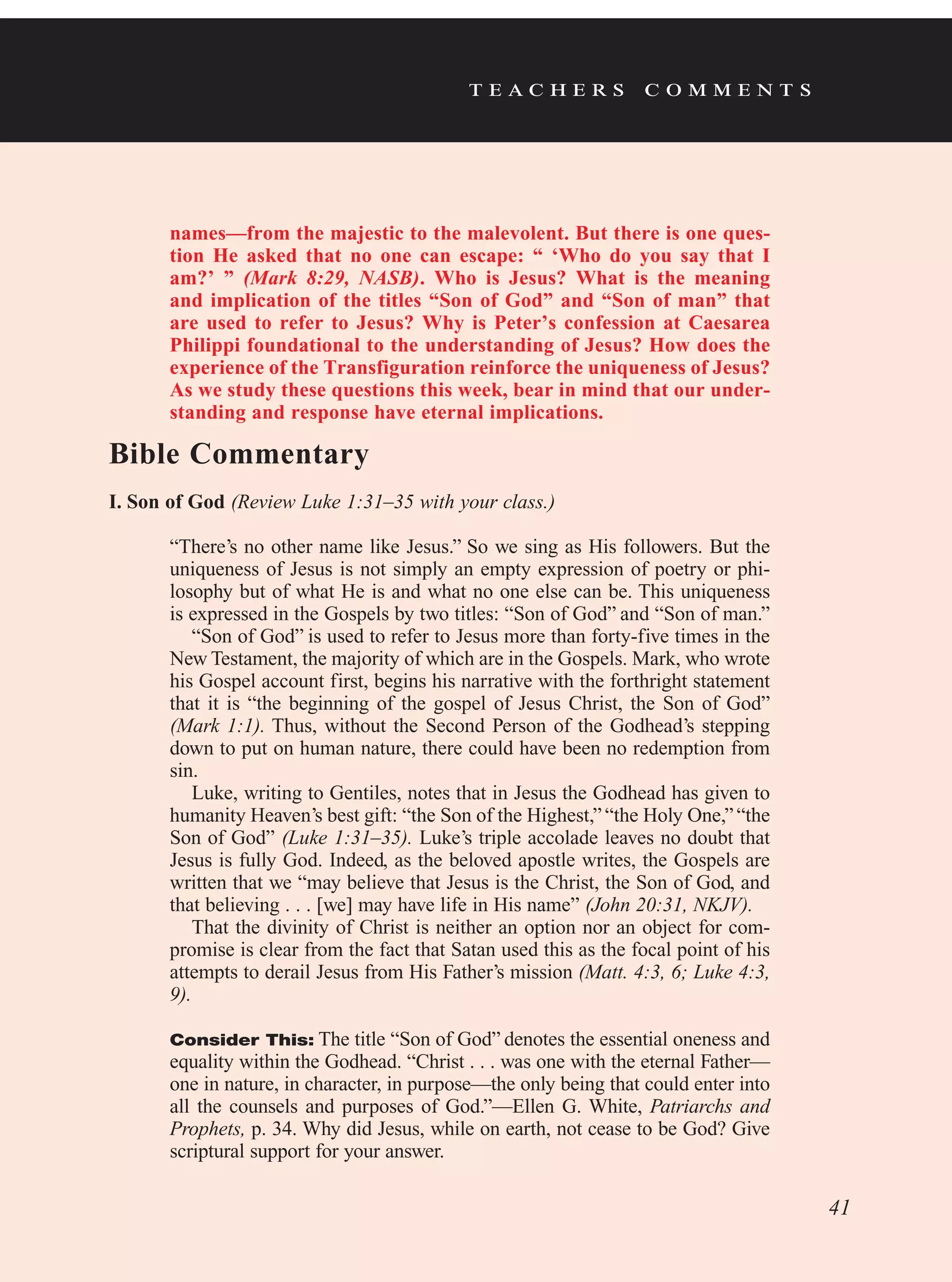 t e a c h e r s c o m m e n t s
names—from the majestic to the malevolent. But there is one ques-
tion He asked that no one can escape: “  ‘Who do you say that I
am?’  ” (Mark 8:29, NASB). Who is Jesus? What is the meaning
and implication of the titles “Son of God” and “Son of man” that
are used to refer to Jesus? Why is Peter’s confession at Caesarea
Philippi foundational to the understanding of Jesus? How does the
experience of the Transfiguration reinforce the uniqueness of Jesus?
As we study these questions this week, bear in mind that our under-
standing and response have eternal implications.
Bible Commentary
I. Son of God (Review Luke 1:31–35 with your class.)
“There’s no other name like Jesus.” So we sing as His followers. But the
uniqueness of Jesus is not simply an empty expression of poetry or phi-
losophy but of what He is and what no one else can be. This uniqueness
is expressed in the Gospels by two titles: “Son of God” and “Son of man.”
“Son of God” is used to refer to Jesus more than forty-five times in the
New Testament, the majority of which are in the Gospels. Mark, who wrote
his Gospel account first, begins his narrative with the forthright statement
that it is “the beginning of the gospel of Jesus Christ, the Son of God”
(Mark 1:1). Thus, without the Second Person of the Godhead’s stepping
down to put on human nature, there could have been no redemption from
sin.
Luke, writing to Gentiles, notes that in Jesus the Godhead has given to
humanity Heaven’s best gift: “the Son of the Highest,”“the Holy One,”“the
Son of God” (Luke 1:31–35). Luke’s triple accolade leaves no doubt that
Jesus is fully God. Indeed, as the beloved apostle writes, the Gospels are
written that we “may believe that Jesus is the Christ, the Son of God, and
that believing . . . [we] may have life in His name” (John 20:31, NKJV).
That the divinity of Christ is neither an option nor an object for com-
promise is clear from the fact that Satan used this as the focal point of his
attempts to derail Jesus from His Father’s mission (Matt. 4:3, 6; Luke 4:3,
9).
Consider This: The title “Son of God” denotes the essential oneness and
equality within the Godhead. “Christ . . . was one with the eternal Father—
one in nature, in character, in purpose—the only being that could enter into
all the counsels and purposes of God.”—Ellen G. White, Patriarchs and
Prophets, p. 34. Why did Jesus, while on earth, not cease to be God? Give
scriptural support for your answer.
41
 