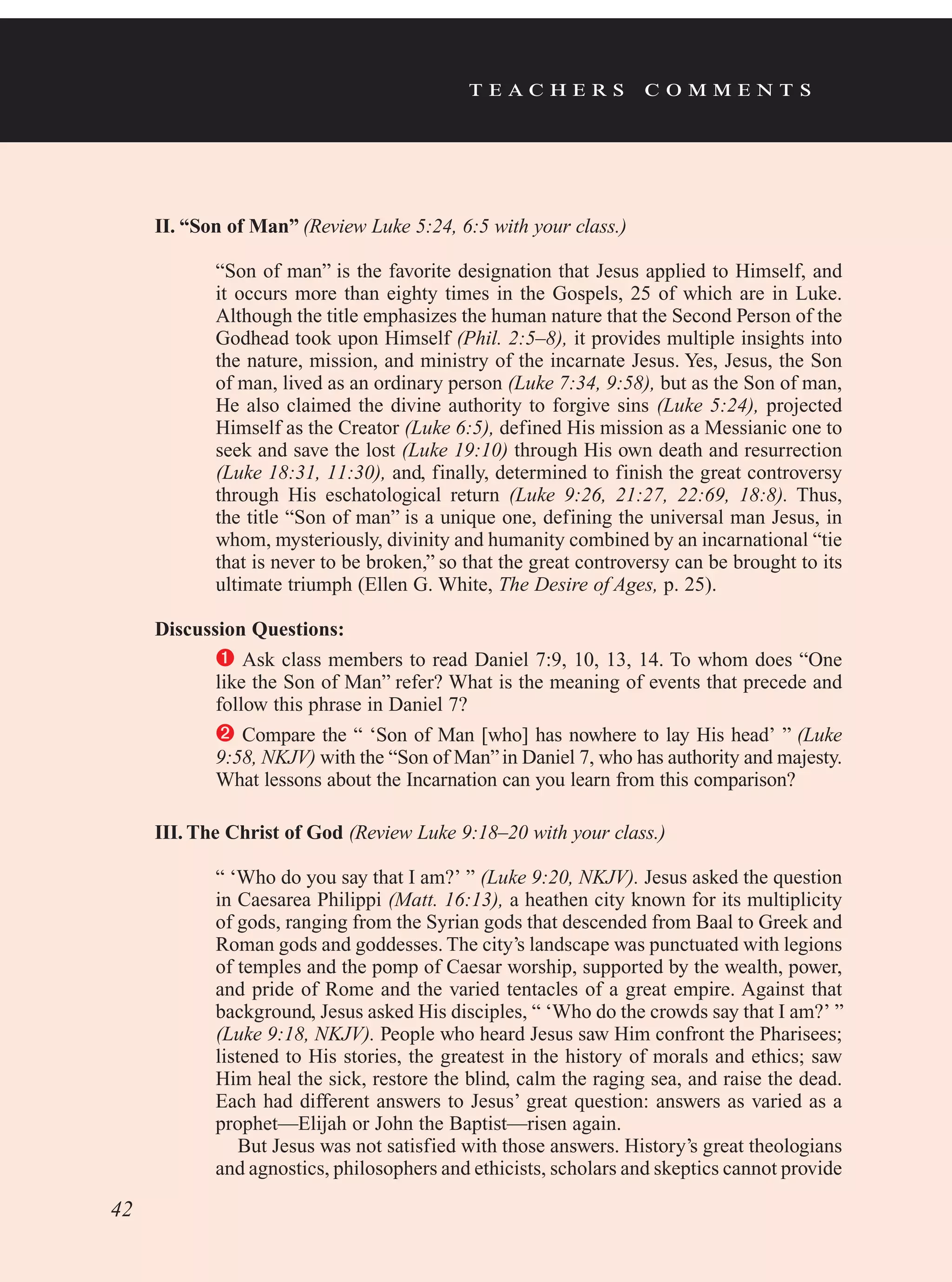 t e a c h e r s c o m m e n t s
II. “Son of Man” (Review Luke 5:24, 6:5 with your class.)
“Son of man” is the favorite designation that Jesus applied to Himself, and
it occurs more than eighty times in the Gospels, 25 of which are in Luke.
Although the title emphasizes the human nature that the Second Person of the
Godhead took upon Himself (Phil. 2:5–8), it provides multiple insights into
the nature, mission, and ministry of the incarnate Jesus. Yes, Jesus, the Son
of man, lived as an ordinary person (Luke 7:34, 9:58), but as the Son of man,
He also claimed the divine authority to forgive sins (Luke 5:24), projected
Himself as the Creator (Luke 6:5), defined His mission as a Messianic one to
seek and save the lost (Luke 19:10) through His own death and resurrection
(Luke 18:31, 11:30), and, finally, determined to finish the great controversy
through His eschatological return (Luke 9:26, 21:27, 22:69, 18:8). Thus,
the title “Son of man” is a unique one, defining the universal man Jesus, in
whom, mysteriously, divinity and humanity combined by an incarnational “tie
that is never to be broken,” so that the great controversy can be brought to its
ultimate triumph (Ellen G. White, The Desire of Ages, p. 25).
Discussion Questions:
	Ask class members to read Daniel 7:9, 10, 13, 14. To whom does “One
like the Son of Man” refer? What is the meaning of events that precede and
follow this phrase in Daniel 7?
	Compare the “ ‘Son of Man [who] has nowhere to lay His head’ ” (Luke
9:58, NKJV) with the “Son of Man”in Daniel 7, who has authority and majesty.
What lessons about the Incarnation can you learn from this comparison?
III. The Christ of God (Review Luke 9:18–20 with your class.)
“ ‘Who do you say that I am?’ ” (Luke 9:20, NKJV). Jesus asked the question
in Caesarea Philippi (Matt. 16:13), a heathen city known for its multiplicity
of gods, ranging from the Syrian gods that descended from Baal to Greek and
Roman gods and goddesses. The city’s landscape was punctuated with legions
of temples and the pomp of Caesar worship, supported by the wealth, power,
and pride of Rome and the varied tentacles of a great empire. Against that
background, Jesus asked His disciples, “ ‘Who do the crowds say that I am?’ ”
(Luke 9:18, NKJV). People who heard Jesus saw Him confront the Pharisees;
listened to His stories, the greatest in the history of morals and ethics; saw
Him heal the sick, restore the blind, calm the raging sea, and raise the dead.
Each had different answers to Jesus’ great question: answers as varied as a
prophet—Elijah or John the Baptist—risen again.
But Jesus was not satisfied with those answers. History’s great theologians
and agnostics, philosophers and ethicists, scholars and skeptics cannot provide
42
 