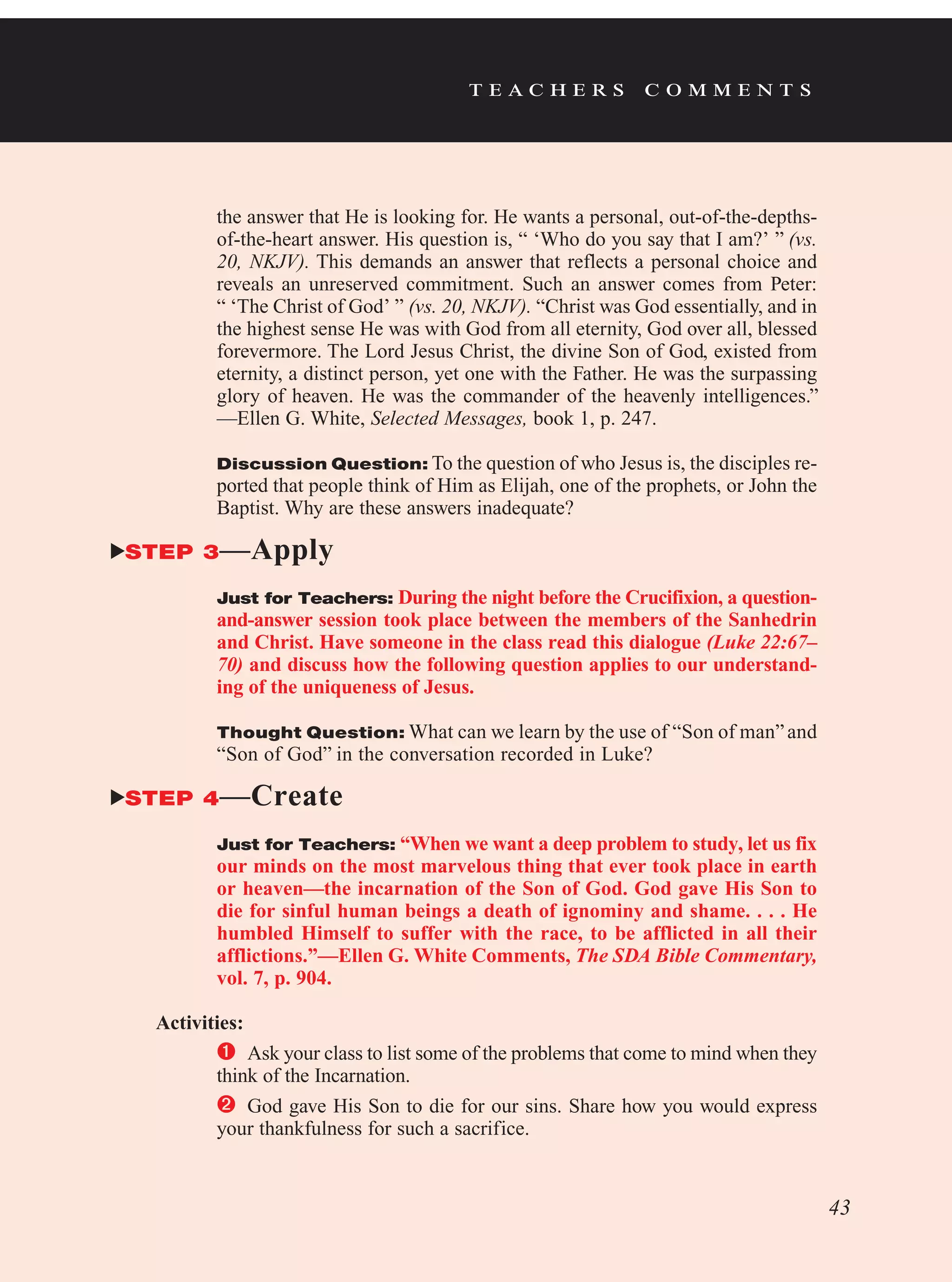 t e a c h e r s c o m m e n t s
the answer that He is looking for. He wants a personal, out-of-the-depths-
of-the-heart answer. His question is, “ ‘Who do you say that I am?’ ” (vs.
20, NKJV). This demands an answer that reflects a personal choice and
reveals an unreserved commitment. Such an answer comes from Peter:
“ ‘The Christ of God’ ” (vs. 20, NKJV). “Christ was God essentially, and in
the highest sense He was with God from all eternity, God over all, blessed
forevermore. The Lord Jesus Christ, the divine Son of God, existed from
eternity, a distinct person, yet one with the Father. He was the surpassing
glory of heaven. He was the commander of the heavenly intelligences.”
—Ellen G. White, Selected Messages, book 1, p. 247.
Discussion Question: To the question of who Jesus is, the disciples re-
ported that people think of Him as Elijah, one of the prophets, or John the
Baptist. Why are these answers inadequate?
STEP 3—Apply
Just for Teachers: During the night before the Crucifixion, a question-
and-answer session took place between the members of the Sanhedrin
and Christ. Have someone in the class read this dialogue (Luke 22:67–
70) and discuss how the following question applies to our understand-
ing of the uniqueness of Jesus.
Thought Question: What can we learn by the use of “Son of man”and
“Son of God” in the conversation recorded in Luke?
STEP 4—Create
Just for Teachers: “When we want a deep problem to study, let us fix
our minds on the most marvelous thing that ever took place in earth
or heaven—the incarnation of the Son of God. God gave His Son to
die for sinful human beings a death of ignominy and shame. . . . He
humbled Himself to suffer with the race, to be afflicted in all their
afflictions.”—Ellen G. White Comments, The SDA Bible Commentary,
vol. 7, p. 904.
Activities:
	Ask your class to list some of the problems that come to mind when they
think of the Incarnation.
	 God gave His Son to die for our sins. Share how you would express
your thankfulness for such a sacrifice.
43
 