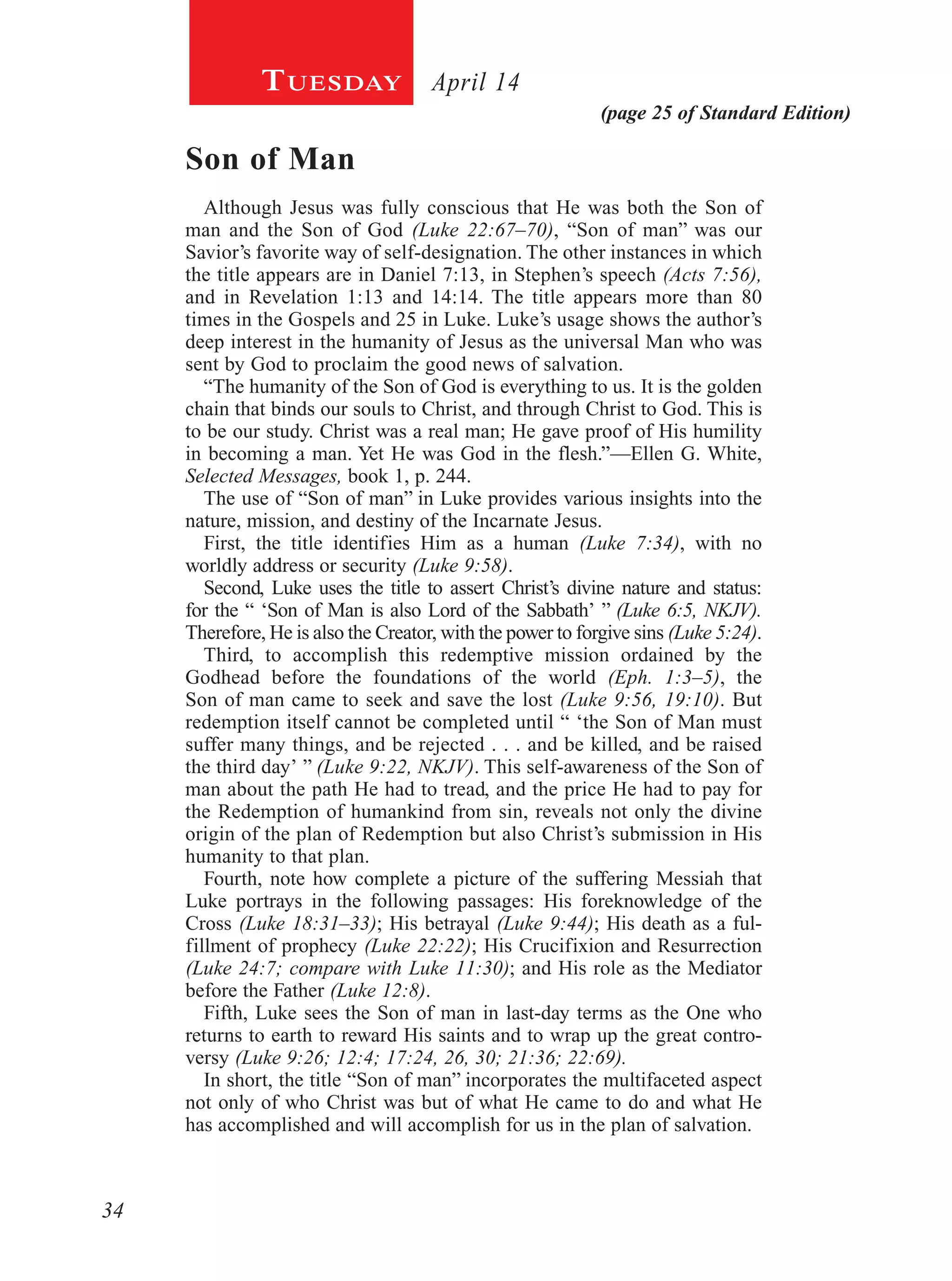 34
(page 25 of Standard Edition)
April 14Tuesday
Son of Man
Although Jesus was fully conscious that He was both the Son of
man and the Son of God (Luke 22:67–70), “Son of man” was our
Savior’s favorite way of self-designation. The other instances in which
the title appears are in Daniel 7:13, in Stephen’s speech (Acts 7:56),
and in Revelation 1:13 and 14:14. The title appears more than 80
times in the Gospels and 25 in Luke. Luke’s usage shows the author’s
deep interest in the humanity of Jesus as the universal Man who was
sent by God to proclaim the good news of salvation.
“The humanity of the Son of God is everything to us. It is the golden
chain that binds our souls to Christ, and through Christ to God. This is
to be our study. Christ was a real man; He gave proof of His humility
in becoming a man. Yet He was God in the flesh.”—Ellen G. White,
Selected Messages, book 1, p. 244.
The use of “Son of man” in Luke provides various insights into the
nature, mission, and destiny of the Incarnate Jesus.
First, the title identifies Him as a human (Luke 7:34), with no
worldly address or security (Luke 9:58).
Second, Luke uses the title to assert Christ’s divine nature and status:
for the “ ‘Son of Man is also Lord of the Sabbath’ ” (Luke 6:5, NKJV).
Therefore, He is also the Creator, with the power to forgive sins (Luke 5:24).
Third, to accomplish this redemptive mission ordained by the
Godhead before the foundations of the world (Eph. 1:3–5), the
Son of man came to seek and save the lost (Luke 9:56, 19:10). But
redemption itself cannot be completed until “ ‘the Son of Man must
suffer many things, and be rejected . . . and be killed, and be raised
the third day’ ” (Luke 9:22, NKJV). This self-awareness of the Son of
man about the path He had to tread, and the price He had to pay for
the Redemption of humankind from sin, reveals not only the divine
origin of the plan of Redemption but also Christ’s submission in His
humanity to that plan.
Fourth, note how complete a picture of the suffering Messiah that
Luke portrays in the following passages: His foreknowledge of the
Cross (Luke 18:31–33); His betrayal (Luke 9:44); His death as a ful-
fillment of prophecy (Luke 22:22); His Crucifixion and Resurrection
(Luke 24:7; compare with Luke 11:30); and His role as the Mediator
before the Father (Luke 12:8).
Fifth, Luke sees the Son of man in last-day terms as the One who
returns to earth to reward His saints and to wrap up the great contro-
versy (Luke 9:26; 12:4; 17:24, 26, 30; 21:36; 22:69).
In short, the title “Son of man” incorporates the multifaceted aspect
not only of who Christ was but of what He came to do and what He
has accomplished and will accomplish for us in the plan of salvation.
 