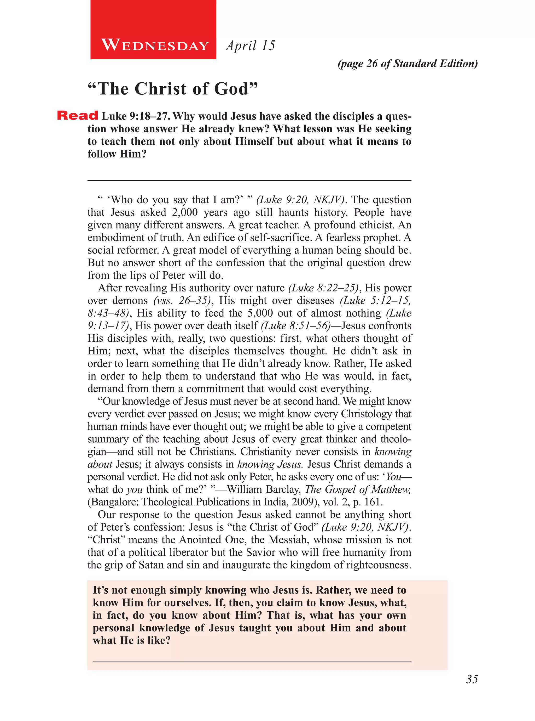 35
(page 26 of Standard Edition)
April 15Wednesday
“The Christ of God”
Read Luke 9:18–27. Why would Jesus have asked the disciples a ques-
tion whose answer He already knew? What lesson was He seeking
to teach them not only about Himself but about what it means to
follow Him?
_____________________________________________________
“ ‘Who do you say that I am?’ ” (Luke 9:20, NKJV). The question
that Jesus asked 2,000 years ago still haunts history. People have
given many different answers. A great teacher. A profound ethicist. An
embodiment of truth. An edifice of self-sacrifice. A fearless prophet. A
social reformer. A great model of everything a human being should be.
But no answer short of the confession that the original question drew
from the lips of Peter will do.
After revealing His authority over nature (Luke 8:22–25), His power
over demons (vss. 26–35), His might over diseases (Luke 5:12–15,
8:43–48), His ability to feed the 5,000 out of almost nothing (Luke
9:13–17), His power over death itself (Luke 8:51–56)—Jesus confronts
His disciples with, really, two questions: first, what others thought of
Him; next, what the disciples themselves thought. He didn’t ask in
order to learn something that He didn’t already know. Rather, He asked
in order to help them to understand that who He was would, in fact,
demand from them a commitment that would cost everything.
“Our knowledge of Jesus must never be at second hand. We might know
every verdict ever passed on Jesus; we might know every Christology that
human minds have ever thought out; we might be able to give a competent
summary of the teaching about Jesus of every great thinker and theolo-
gian—and still not be Christians. Christianity never consists in knowing
about Jesus; it always consists in knowing Jesus. Jesus Christ demands a
personal verdict. He did not ask only Peter, he asks every one of us: ‘You—
what do you think of me?’ ”—William Barclay, The Gospel of Matthew,
(Bangalore: Theological Publications in India, 2009), vol. 2, p. 161.
Our response to the question Jesus asked cannot be anything short
of Peter’s confession: Jesus is “the Christ of God” (Luke 9:20, NKJV).
“Christ” means the Anointed One, the Messiah, whose mission is not
that of a political liberator but the Savior who will free humanity from
the grip of Satan and sin and inaugurate the kingdom of righteousness.
It’s not enough simply knowing who Jesus is. Rather, we need to
know Him for ourselves. If, then, you claim to know Jesus, what,
in fact, do you know about Him? That is, what has your own
personal knowledge of Jesus taught you about Him and about
what He is like?
 