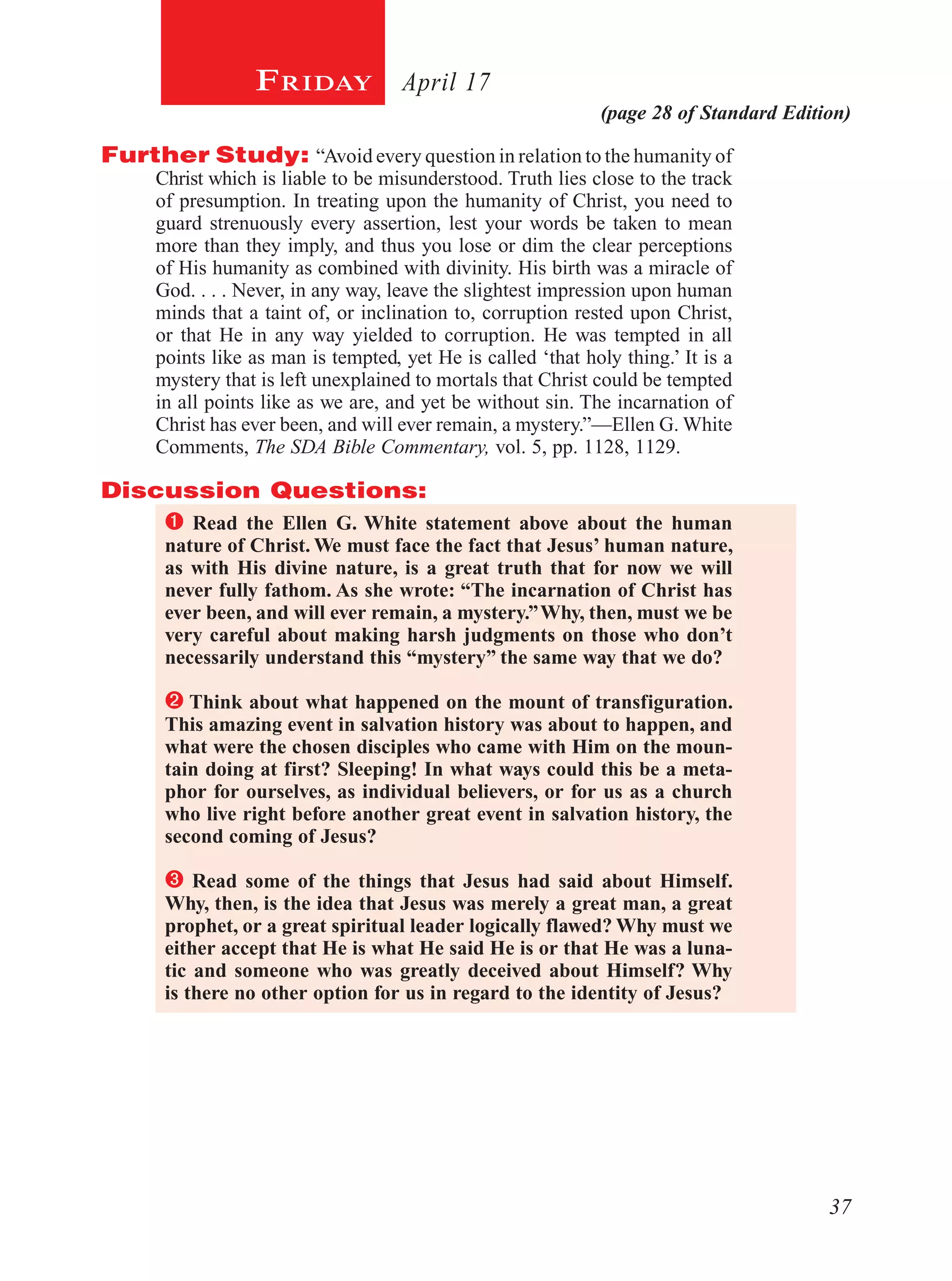 37
(page 28 of Standard Edition)
April 17Friday
Further Study: “Avoid every question in relation to the humanity of
Christ which is liable to be misunderstood. Truth lies close to the track
of presumption. In treating upon the humanity of Christ, you need to
guard strenuously every assertion, lest your words be taken to mean
more than they imply, and thus you lose or dim the clear perceptions
of His humanity as combined with divinity. His birth was a miracle of
God. . . . Never, in any way, leave the slightest impression upon human
minds that a taint of, or inclination to, corruption rested upon Christ,
or that He in any way yielded to corruption. He was tempted in all
points like as man is tempted, yet He is called ‘that holy thing.’ It is a
mystery that is left unexplained to mortals that Christ could be tempted
in all points like as we are, and yet be without sin. The incarnation of
Christ has ever been, and will ever remain, a mystery.”—Ellen G. White
Comments, The SDA Bible Commentary, vol. 5, pp. 1128, 1129.
Discussion Questions:
 Read the Ellen G. White statement above about the human
nature of Christ. We must face the fact that Jesus’ human nature,
as with His divine nature, is a great truth that for now we will
never fully fathom. As she wrote: “The incarnation of Christ has
ever been, and will ever remain, a mystery.”Why, then, must we be
very careful about making harsh judgments on those who don’t
necessarily understand this “mystery” the same way that we do?
 Think about what happened on the mount of transfiguration.
This amazing event in salvation history was about to happen, and
what were the chosen disciples who came with Him on the moun-
tain doing at first? Sleeping! In what ways could this be a meta-
phor for ourselves, as individual believers, or for us as a church
who live right before another great event in salvation history, the
second coming of Jesus?
 Read some of the things that Jesus had said about Himself.
Why, then, is the idea that Jesus was merely a great man, a great
prophet, or a great spiritual leader logically flawed? Why must we
either accept that He is what He said He is or that He was a luna-
tic and someone who was greatly deceived about Himself ? Why
is there no other option for us in regard to the identity of Jesus?
 