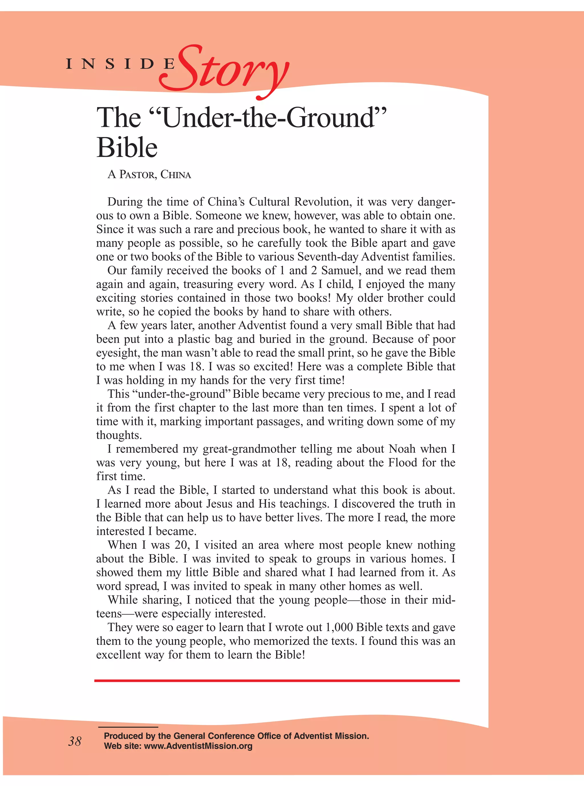 38
The “Under-the-Ground”
Bible
A Pastor, China
During the time of China’s Cultural Revolution, it was very danger-
ous to own a Bible. Someone we knew, however, was able to obtain one.
Since it was such a rare and precious book, he wanted to share it with as
many people as possible, so he carefully took the Bible apart and gave
one or two books of the Bible to various Seventh-day Adventist families.
Our family received the books of 1 and 2 Samuel, and we read them
again and again, treasuring every word. As I child, I enjoyed the many
exciting stories contained in those two books! My older brother could
write, so he copied the books by hand to share with others.
A few years later, another Adventist found a very small Bible that had
been put into a plastic bag and buried in the ground. Because of poor
eyesight, the man wasn’t able to read the small print, so he gave the Bible
to me when I was 18. I was so excited! Here was a complete Bible that
I was holding in my hands for the very first time!
This “under-the-ground”Bible became very precious to me, and I read
it from the first chapter to the last more than ten times. I spent a lot of
time with it, marking important passages, and writing down some of my
thoughts.
I remembered my great-grandmother telling me about Noah when I
was very young, but here I was at 18, reading about the Flood for the
first time.
As I read the Bible, I started to understand what this book is about.
I learned more about Jesus and His teachings. I discovered the truth in
the Bible that can help us to have better lives. The more I read, the more
interested I became.
When I was 20, I visited an area where most people knew nothing
about the Bible. I was invited to speak to groups in various homes. I
showed them my little Bible and shared what I had learned from it. As
word spread, I was invited to speak in many other homes as well.
While sharing, I noticed that the young people—those in their mid-
teens—were especially interested.
They were so eager to learn that I wrote out 1,000 Bible texts and gave
them to the young people, who memorized the texts. I found this was an
excellent way for them to learn the Bible!
Produced by the General Conference Office of Adventist Mission.
Web site: www.AdventistMission.org
Storyi n s i d e
38
 