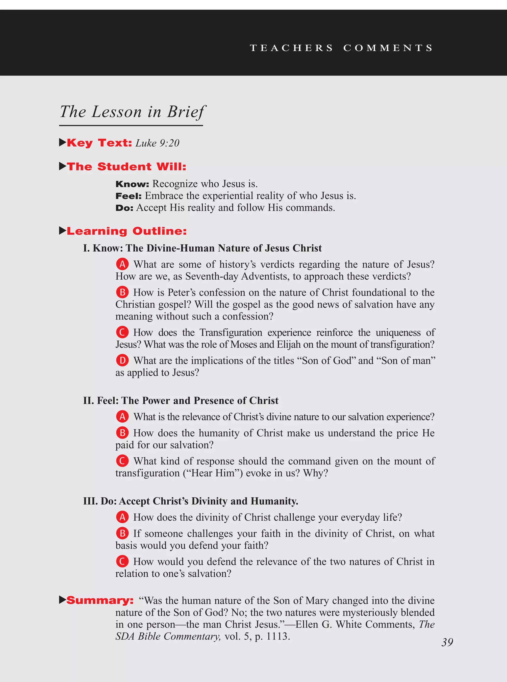 t e a c h e r s c o m m e n t s
The Lesson in Brief
Key Text: Luke 9:20
The Student Will:
Know: Recognize who Jesus is.
Feel: Embrace the experiential reality of who Jesus is.
Do: Accept His reality and follow His commands.
Learning Outline:
I. Know: The Divine-Human Nature of Jesus Christ
A	What are some of history’s verdicts regarding the nature of Jesus?
How are we, as Seventh-day Adventists, to approach these verdicts?
B	How is Peter’s confession on the nature of Christ foundational to the
Christian gospel? Will the gospel as the good news of salvation have any
meaning without such a confession?
C	How does the Transfiguration experience reinforce the uniqueness of
Jesus? What was the role of Moses and Elijah on the mount of transfiguration?
D	What are the implications of the titles “Son of God” and “Son of man”
as applied to Jesus?
II. Feel: The Power and Presence of Christ
A	What is the relevance of Christ’s divine nature to our salvation experience?
B	How does the humanity of Christ make us understand the price He
paid for our salvation?
C	What kind of response should the command given on the mount of
transfiguration (“Hear Him”) evoke in us? Why?
III. Do:Accept Christ’s Divinity and Humanity.
A	How does the divinity of Christ challenge your everyday life?
B	If someone challenges your faith in the divinity of Christ, on what
basis would you defend your faith?
C	How would you defend the relevance of the two natures of Christ in
relation to one’s salvation?
Summary: “Was the human nature of the Son of Mary changed into the divine
nature of the Son of God? No; the two natures were mysteriously blended
in one person—the man Christ Jesus.”—Ellen G. White Comments, The
SDA Bible Commentary, vol. 5, p. 1113.
39
 