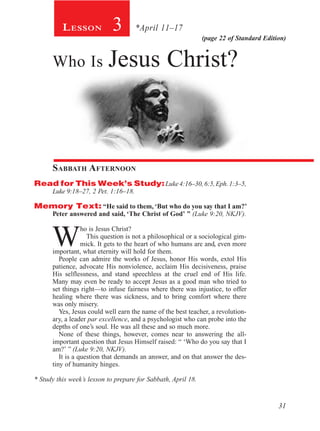 31
(page 22 of Standard Edition)
Lesson 3 *April 11–17
Who Is Jesus Christ?
Sabbath Afternoon
Read for This Week’s Study:Luke4:16–30,6:5,Eph.1:3–5,
Luke 9:18–27, 2 Pet. 1:16–18.
Memory Text: “He said to them, ‘But who do you say that I am?’
Peter answered and said, ‘The Christ of God’ ” (Luke 9:20, NKJV).
W
ho is Jesus Christ?
This question is not a philosophical or a sociological gim-
mick. It gets to the heart of who humans are and, even more
important, what eternity will hold for them.
People can admire the works of Jesus, honor His words, extol His
patience, advocate His nonviolence, acclaim His decisiveness, praise
His selflessness, and stand speechless at the cruel end of His life.
Many may even be ready to accept Jesus as a good man who tried to
set things right—to infuse fairness where there was injustice, to offer
healing where there was sickness, and to bring comfort where there
was only misery.
Yes, Jesus could well earn the name of the best teacher, a revolution-
ary, a leader par excellence, and a psychologist who can probe into the
depths of one’s soul. He was all these and so much more.
None of these things, however, comes near to answering the all-
important question that Jesus Himself raised: “ ‘Who do you say that I
am?’ ” (Luke 9:20, NKJV).
It is a question that demands an answer, and on that answer the des-
tiny of humanity hinges.
* Study this week’s lesson to prepare for Sabbath, April 18.
 