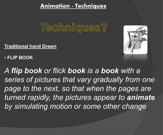 Animation - Techniques 
Traditional hand Drawn 
• FLIP BOOK 
A flip book or flick book is a book with a 
series of pictures that vary gradually from one 
page to the next, so that when the pages are 
turned rapidly, the pictures appear to animate 
by simulating motion or some other change 
 