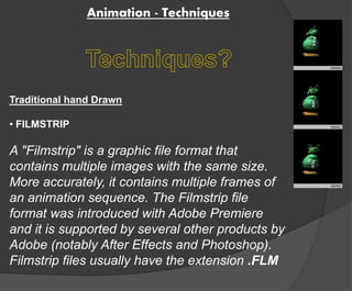 Animation - Techniques 
Traditional hand Drawn 
• FILMSTRIP 
A "Filmstrip" is a graphic file format that 
contains multiple images with the same size. 
More accurately, it contains multiple frames of 
an animation sequence. The Filmstrip file 
format was introduced with Adobe Premiere 
and it is supported by several other products by 
Adobe (notably After Effects and Photoshop). 
Filmstrip files usually have the extension .FLM 
 