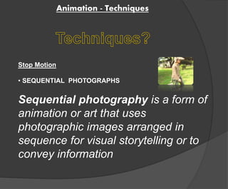 Animation - Techniques 
Stop Motion 
• SEQUENTIAL PHOTOGRAPHS 
Sequential photography is a form of 
animation or art that uses 
photographic images arranged in 
sequence for visual storytelling or to 
convey information 
 