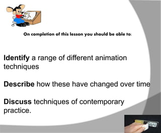 On completion of this lesson you should be able to: 
Identify a range of different animation 
techniques 
Describe how these have changed over time 
Discuss techniques of contemporary 
practice. 
