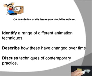 On completion of this lesson you should be able to: 
Identify a range of different animation 
techniques 
Describe how these have changed over time 
Discuss techniques of contemporary 
practice. 
 