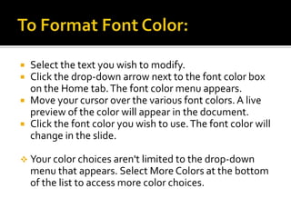 To Format Font Color:Select the text you wish to modify.Click the drop-down arrow next to the font color box on the Home tab. The font color menu appears.Move your cursor over the various font colors. A live preview of the color will appear in the document.Click the font color you wish to use. The font color will change in the slide.Your color choices aren't limited to the drop-down menu that appears. Select More Colors at the bottom of the list to access more color choices.To Use the Bold, Italic, and Underline Commands:Select the text you wish to modify.Click the Bold, Italic, or Underline command in the Font group on the Home tab.Click the command again to remove the formatting.Other Font CommandsIncrease Font Size command increases the font size of the selected text to the next standard font size.Decrease Font Size command decreases the font size of the selected text to the next standard font size.Clear All Formatting command removes your recent formatting changes.Strikethrough command makes a line through the text.Text Shadow command adds a drop shadow to text.Change Case commands lets you try different capitalization options without having to delete and retype letters or words.