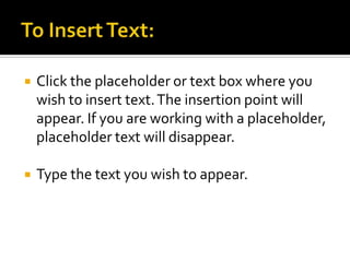 To Insert Text:Click the placeholder or text box where you wish to insert text. The insertion point will appear. If you are working with a placeholder, placeholder text will disappear.Type the text you wish to appear.