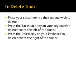 To Delete Text:Place your cursor next to the text you wish to delete.Press the Backspace key on your keyboard to delete text to the left of the cursor.Press the Delete key on your keyboard to delete text to the right of the cursor.