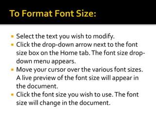 To Format Font Size:Select the text you wish to modify.Click the drop-down arrow next to the font size box on the Home tab. The font size drop-down menu appears.Move your cursor over the various font sizes. A live preview of the font size will appear in the document.Click the font size you wish to use. The font size will change in the document.
