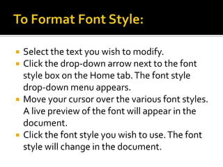 To Format Font Style:Select the text you wish to modify.Click the drop-down arrow next to the font style box on the Home tab. The font style drop-down menu appears.Move your cursor over the various font styles. A live preview of the font will appear in the document.Click the font style you wish to use. The font style will change in the document.