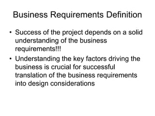 Business Requirements Definition
• Success of the project depends on a solid
understanding of the business
requirements!!!
• Understanding the key factors driving the
business is crucial for successful
translation of the business requirements
into design considerations
 