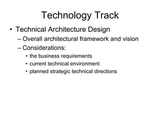 Technology Track
• Technical Architecture Design
– Overall architectural framework and vision
– Considerations:
• the business requirements
• current technical environment
• planned strategic technical directions
 