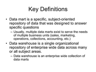 Key Definitions
• Data mart is a specific, subject-oriented
repository of data that was designed to answer
specific questions
– Usually, multiple data marts exist to serve the needs
of multiple business units (sales, marketing,
operations, collections, accounting, etc.)
• Data warehouse is a single organizational
repository of enterprise wide data across many
or all subject areas.
– Data warehouse is an enterprise wide collection of
data marts
 